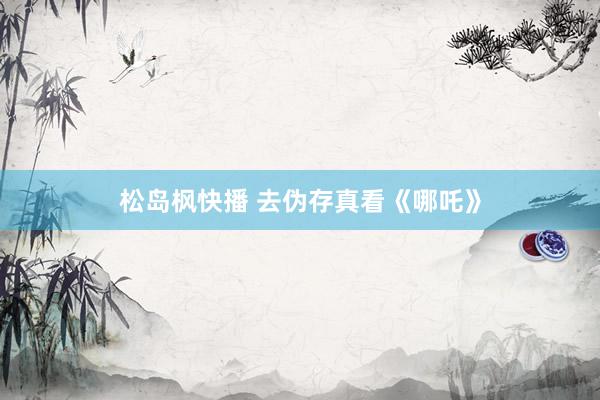 松岛枫快播 去伪存真看《哪吒》