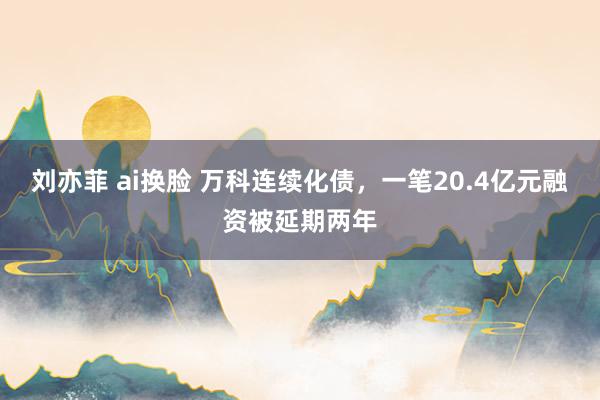 刘亦菲 ai换脸 万科连续化债，一笔20.4亿元融资被延期两年