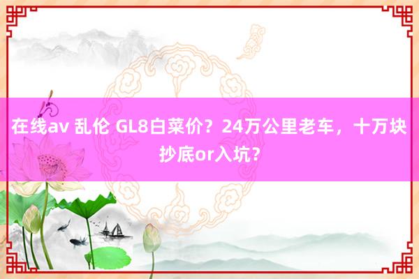 在线av 乱伦 GL8白菜价？24万公里老车，十万块抄底or入坑？