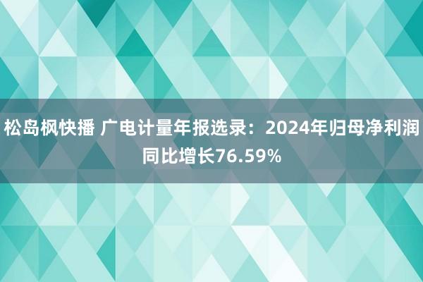 松岛枫快播 广电计量年报选录：2024年归母净利润同比增长76.59%