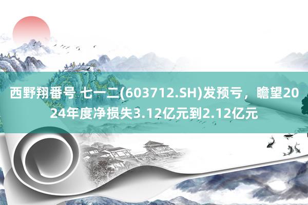 西野翔番号 七一二(603712.SH)发预亏，瞻望2024年度净损失3.12亿元到2.12亿元