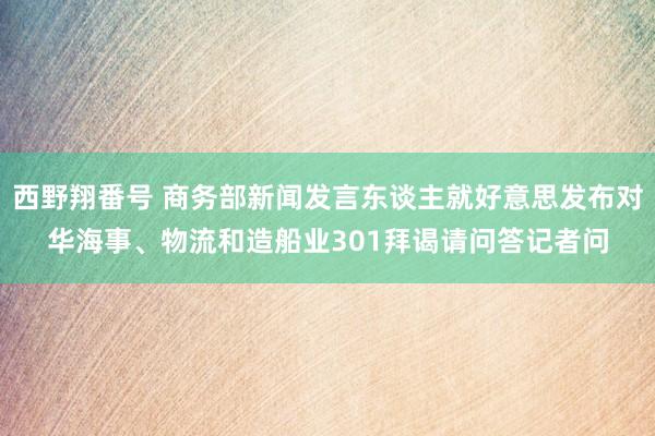 西野翔番号 商务部新闻发言东谈主就好意思发布对华海事、物流和造船业301拜谒请问答记者问