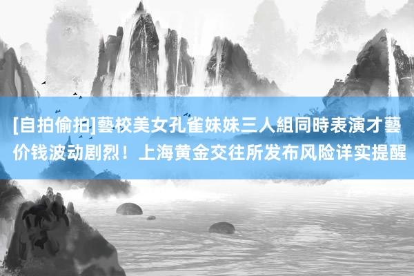 [自拍偷拍]藝校美女孔雀妹妹三人組同時表演才藝 价钱波动剧烈！上海黄金交往所发布风险详实提醒