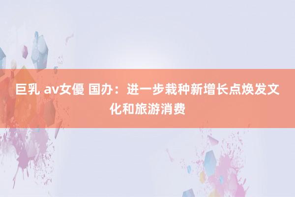 巨乳 av女優 国办：进一步栽种新增长点焕发文化和旅游消费