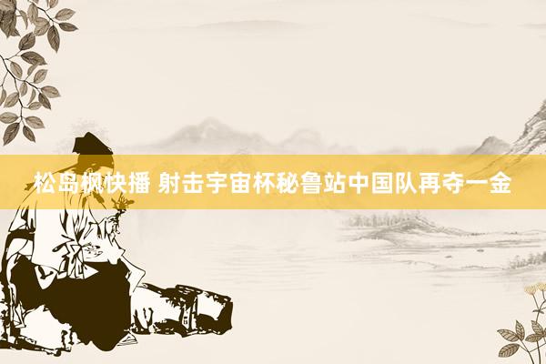 松岛枫快播 射击宇宙杯秘鲁站中国队再夺一金
