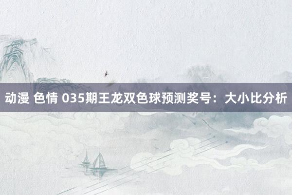 动漫 色情 035期王龙双色球预测奖号：大小比分析