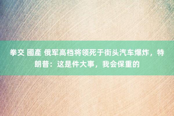 拳交 國產 俄军高档将领死于街头汽车爆炸，特朗普：这是件大事，我会保重的